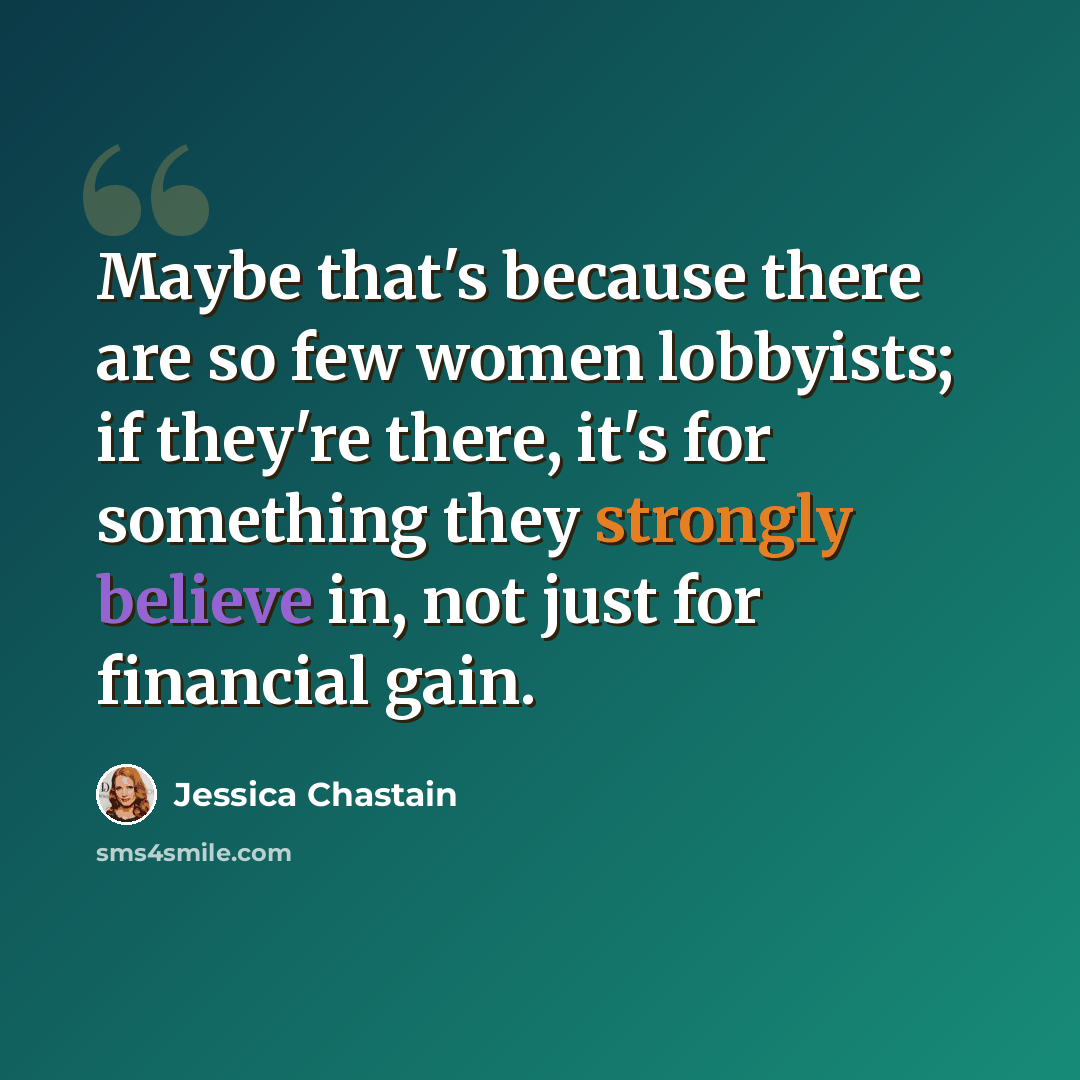 “Maybe that's because there are so few women lobbyists; if they're there, it's for something they strongly believe in, not just for financial gain.” quote by Jessica Chastain