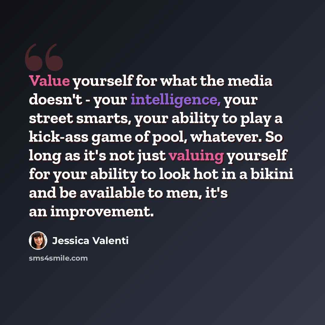 “Value yourself for what the media doesn't - your intelligence, your street smarts, your ability to play a kick-ass game of pool, whatever. So long as it's not just valuing yourself for your ability to look hot in a bikini and be available to men, it's an improvement.” quote by Jessica Valenti