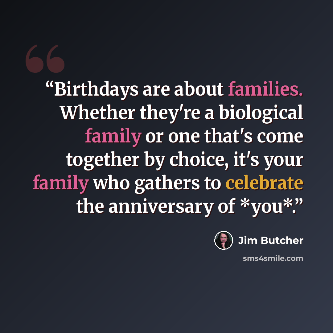 “Birthdays are about families. Whether they're a biological family or one that's come together by choice, it's your family who gathers to celebrate the anniversary of *you*.” quote by Jim Butcher