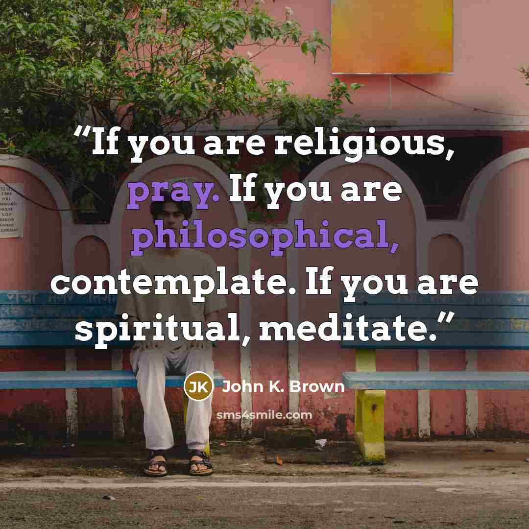 “If you are religious, pray. If you are philosophical, contemplate. If you are spiritual, meditate.” quote by John K. Brown