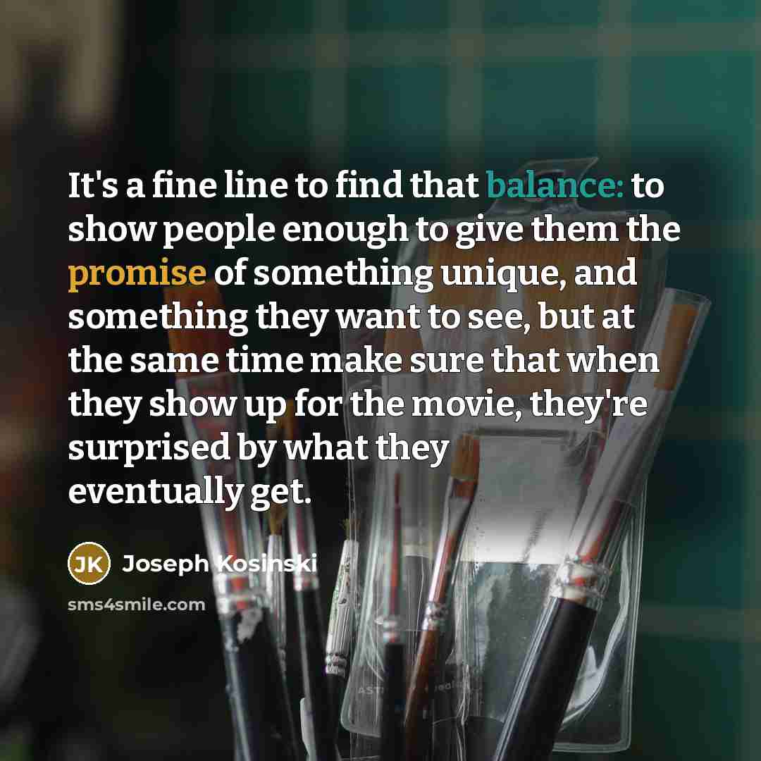 “It's a fine line to find that balance: to show people enough to give them the promise of something unique, and something they want to see, but at the same time make sure that when they show up for the movie, they're surprised by what they eventually get.” quote by Joseph Kosinski