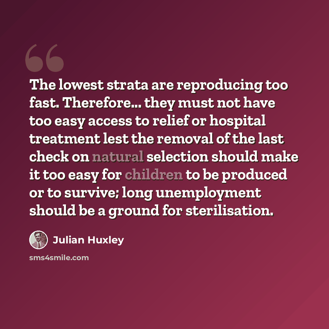 “The lowest strata are reproducing too fast. Therefore... they must not have too easy access to relief or hospital treatment lest the removal of the last check on natural selection should make it too easy for children to be produced or to survive; long unemployment should be a ground for…” quote by Julian Huxley