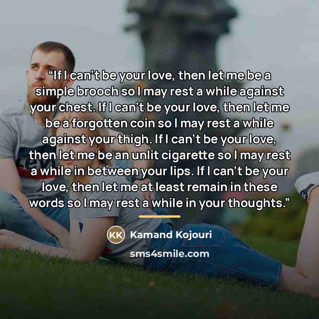 “If I can’t be your love, then let me be a simple brooch so I may rest a while against your chest. If I can’t be your love, then let me be a forgotten coin so I may rest a while against your thigh. If I can’t be your love, then let me be an unlit cigarette so I may rest a while in between your…” quote by Kamand Kojouri