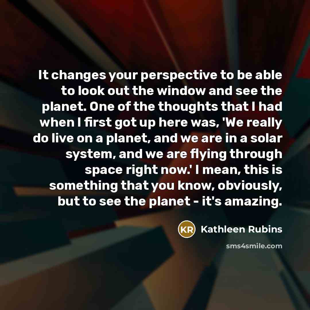 “It changes your perspective to be able to look out the window and see the planet. One of the thoughts that I had when I first got up here was, 'We really do live on a planet, and we are in a solar system, and we are flying through space right now.' I mean, this is something that you know…” quote by Kathleen Rubins
