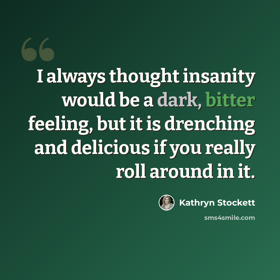 “I always thought insanity would be a dark, bitter feeling, but it is drenching and delicious if you really roll around in it.” quote by Kathryn Stockett