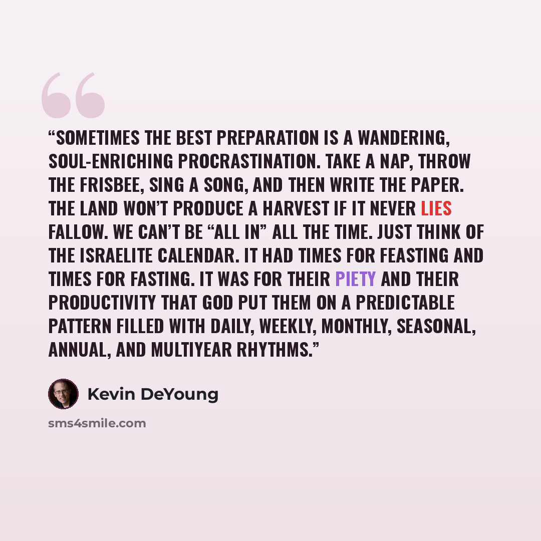 “Sometimes the best preparation is a wandering, soul-enriching procrastination. Take a nap, throw the Frisbee, sing a song, and then write the paper. The land won’t produce a harvest if it never lies fallow. We can’t be “all in” all the time. Just think of the Israelite calendar. It had times for…” quote by Kevin DeYoung