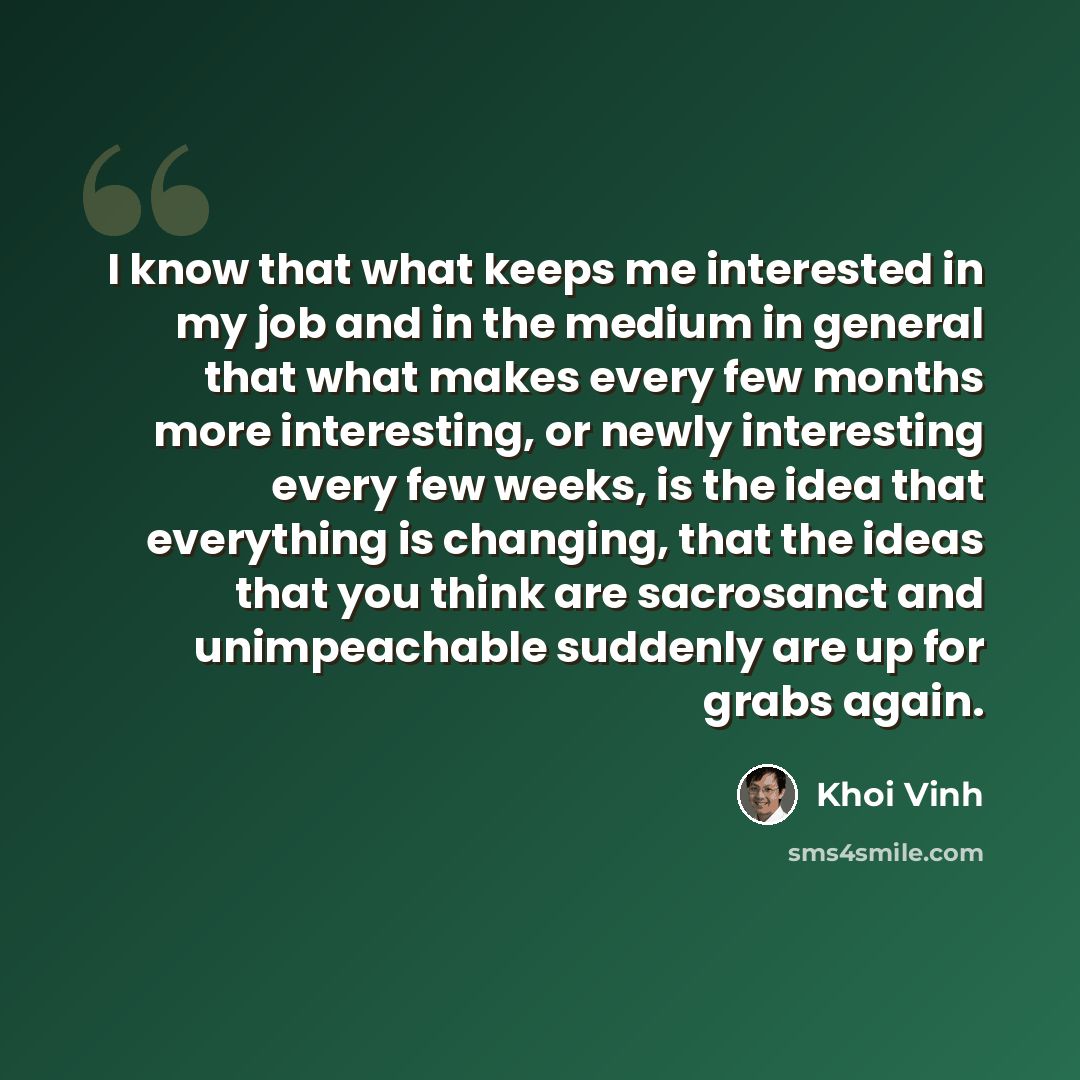 “I know that what keeps me interested in my job and in the medium in general that what makes every few months more interesting, or newly interesting every few weeks, is the idea that everything is changing, that the ideas that you think are sacrosanct and unimpeachable suddenly are up for grabs…” quote by Khoi Vinh