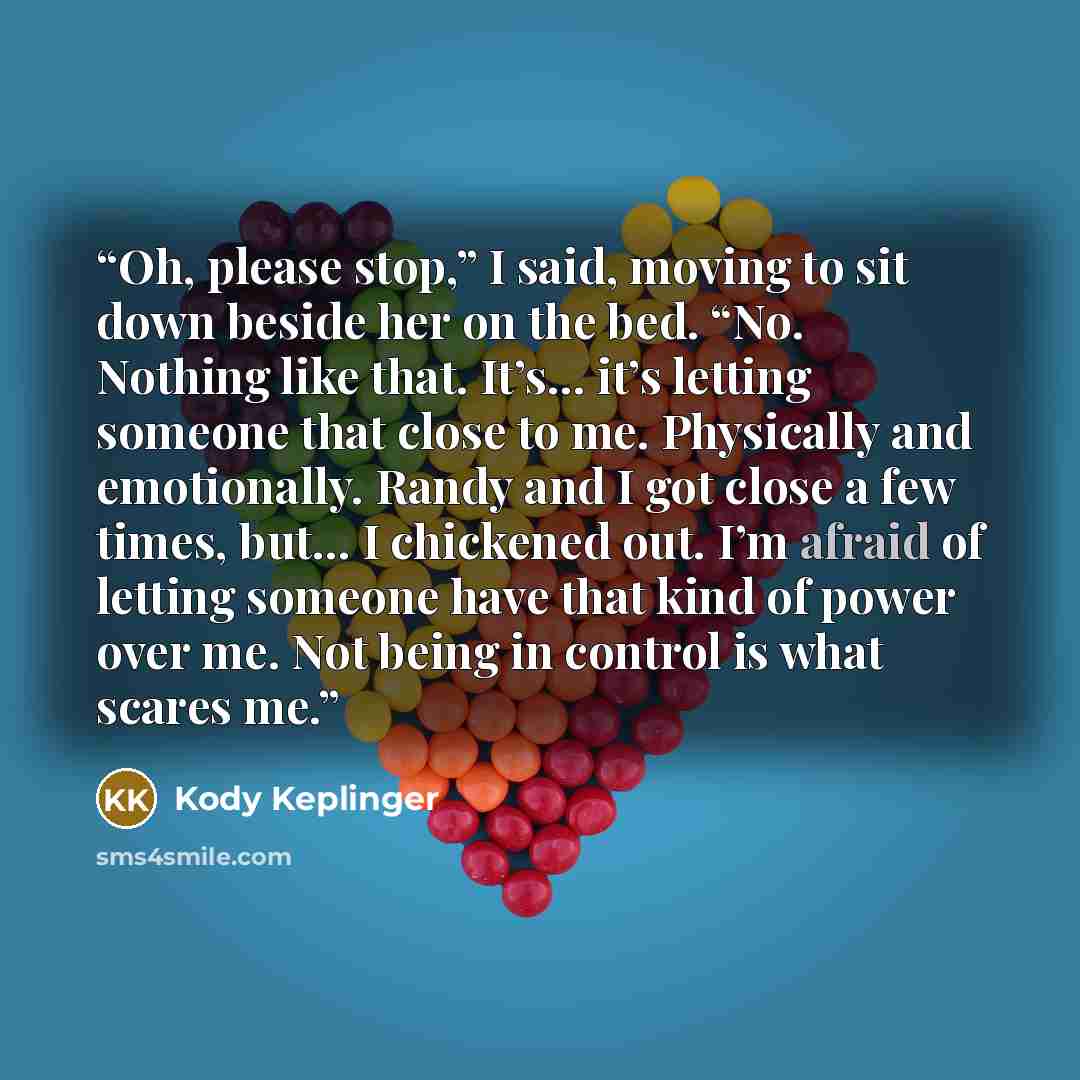 “Oh, please stop,” I said, moving to sit down beside her on the bed. “No. Nothing like that. It’s… it’s letting someone that close to me. Physically and emotionally. Randy and I got close a few times, but… I chickened out. I’m afraid of letting someone have that kind of power over me. Not being in…” quote by Kody Keplinger