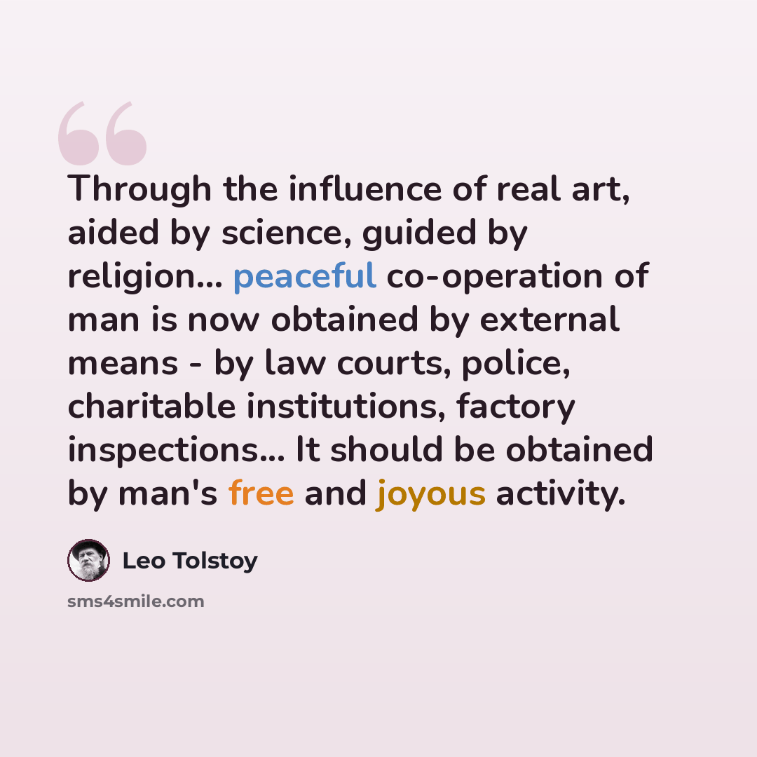 “Through the influence of real art, aided by science, guided by religion... peaceful co-operation of man is now obtained by external means - by law courts, police, charitable institutions, factory inspections... It should be obtained by man's free and joyous activity.” quote by Leo Tolstoy