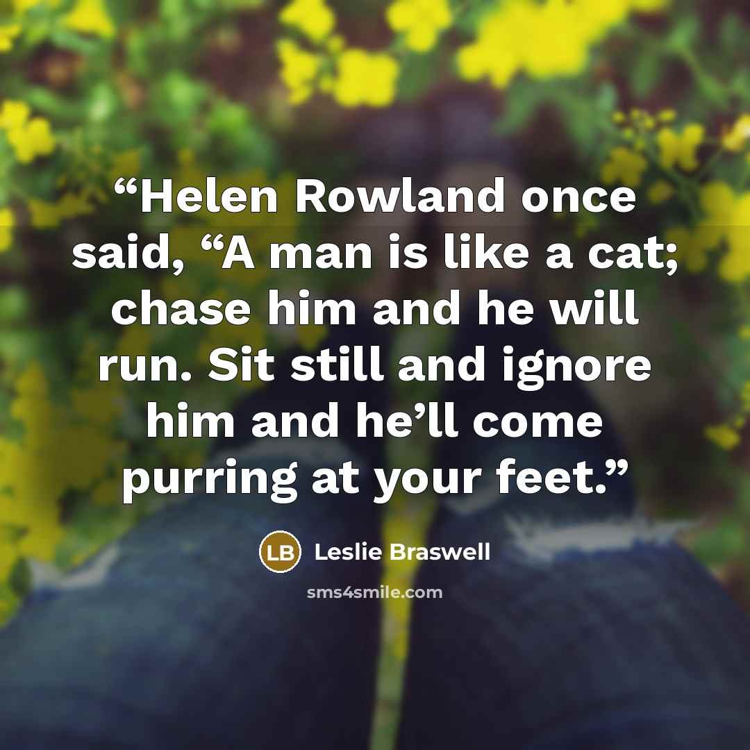 “Helen Rowland once said, “A man is like a cat; chase him and he will run. Sit still and ignore him and he’ll come purring at your feet.” quote by Leslie Braswell
