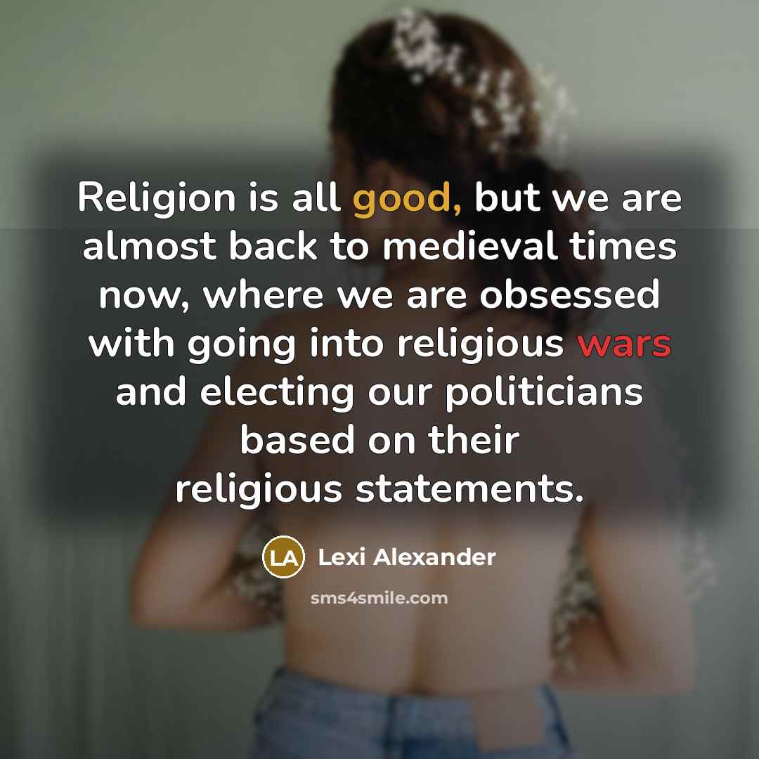 “Religion is all good, but we are almost back to medieval times now, where we are obsessed with going into religious wars and electing our politicians based on their religious statements.” quote by Lexi Alexander