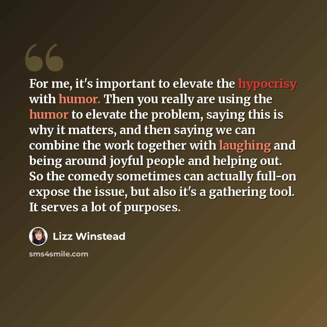 “For me, it's important to elevate the hypocrisy with humor. Then you really are using the humor to elevate the problem, saying this is why it matters, and then saying we can combine the work together with laughing and being around joyful people and helping out. So the comedy sometimes can actually…” quote by Lizz Winstead