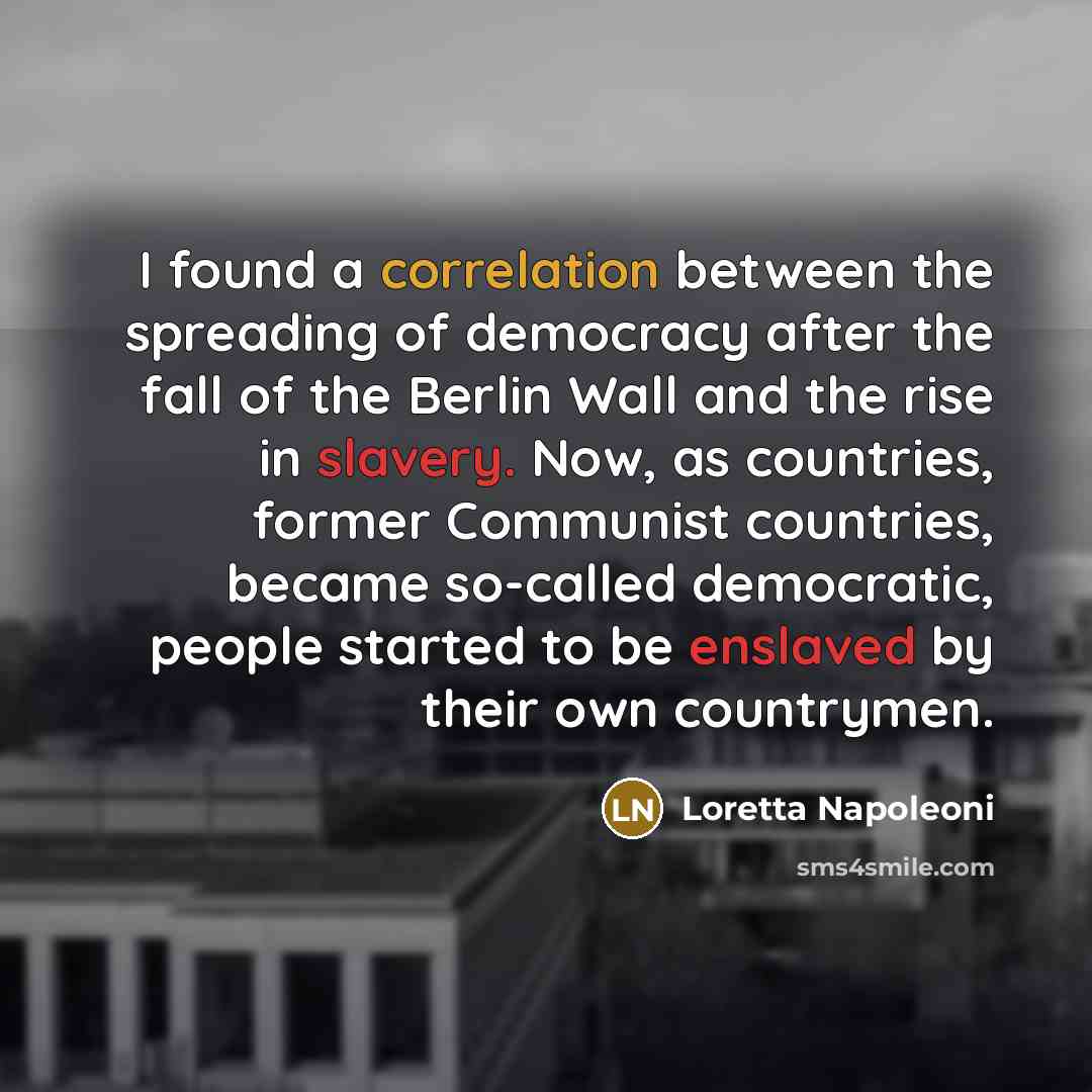 “I found a correlation between the spreading of democracy after the fall of the Berlin Wall and the rise in slavery. Now, as countries, former Communist countries, became so-called democratic, people started to be enslaved by their own countrymen.” quote by Loretta Napoleoni
