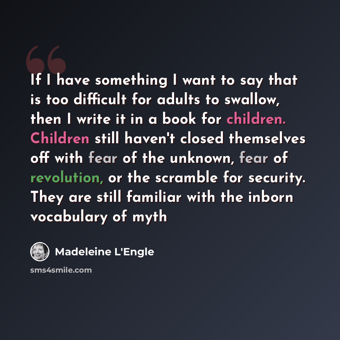 “If I have something I want to say that is too difficult for adults to swallow, then I write it in a book for children. Children still haven't closed themselves off with fear of the unknown, fear of revolution, or the scramble for security. They are still familiar with the inborn vocabulary of myth” quote by Madeleine L'Engle
