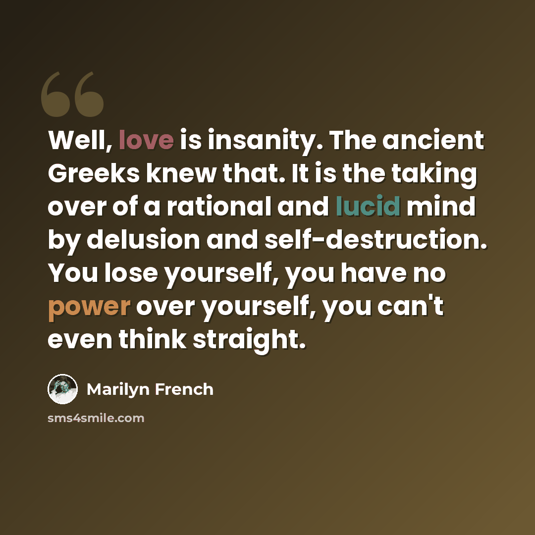 “Well, love is insanity. The ancient Greeks knew that. It is the taking over of a rational and lucid mind by delusion and self-destruction. You lose yourself, you have no power over yourself, you can't even think straight.” quote by Marilyn French
