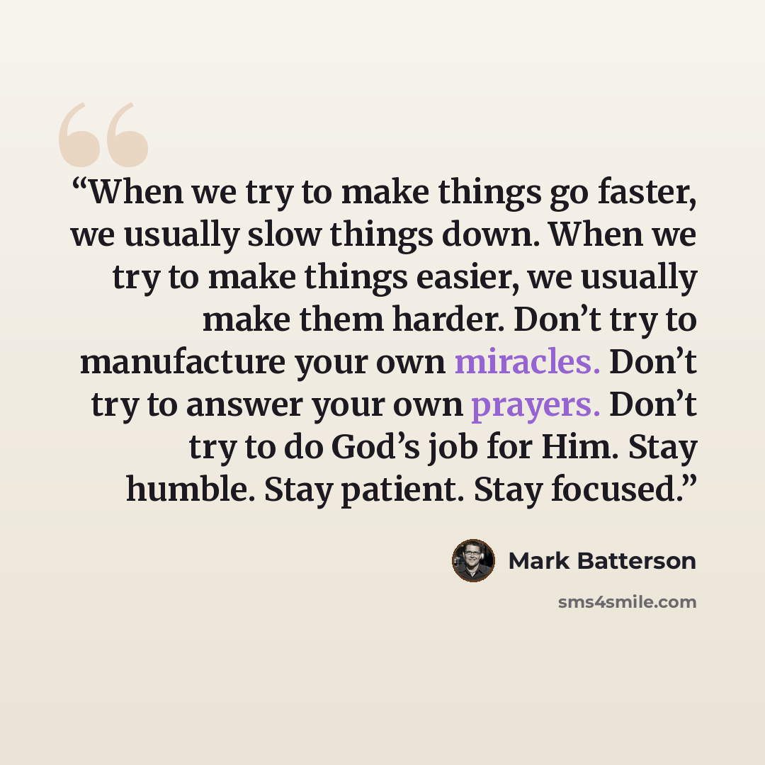 “When we try to make things go faster, we usually slow things down. When we try to make things easier, we usually make them harder. Don’t try to manufacture your own miracles. Don’t try to answer your own prayers. Don’t try to do God’s job for Him. Stay humble. Stay patient. Stay focused.” quote by Mark Batterson
