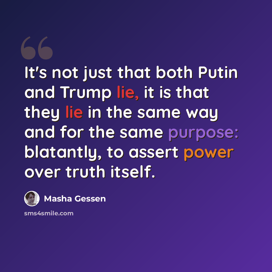 “It's not just that both Putin and Trump lie, it is that they lie in the same way and for the same purpose: blatantly, to assert power over truth itself.” quote by Masha Gessen