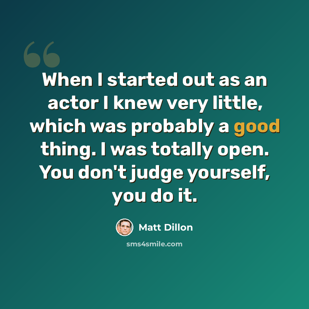 “When I started out as an actor I knew very little, which was probably a good thing. I was totally open. You don't judge yourself, you do it.” quote by Matt Dillon
