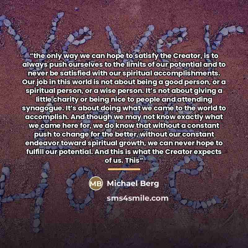 “the only way we can hope to satisfy the Creator, is to always push ourselves to the limits of our potential and to never be satisfied with our spiritual accomplishments. Our job in this world is not about being a good person, or a spiritual person, or a wise person. It’s not about giving a little…” quote by Michael Berg