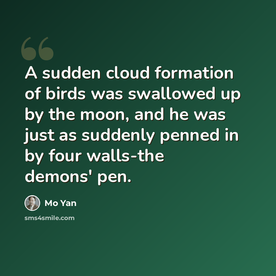 “A sudden cloud formation of birds was swallowed up by the moon, and he was just as suddenly penned in by four walls-the demons' pen.” quote by Mo Yan
