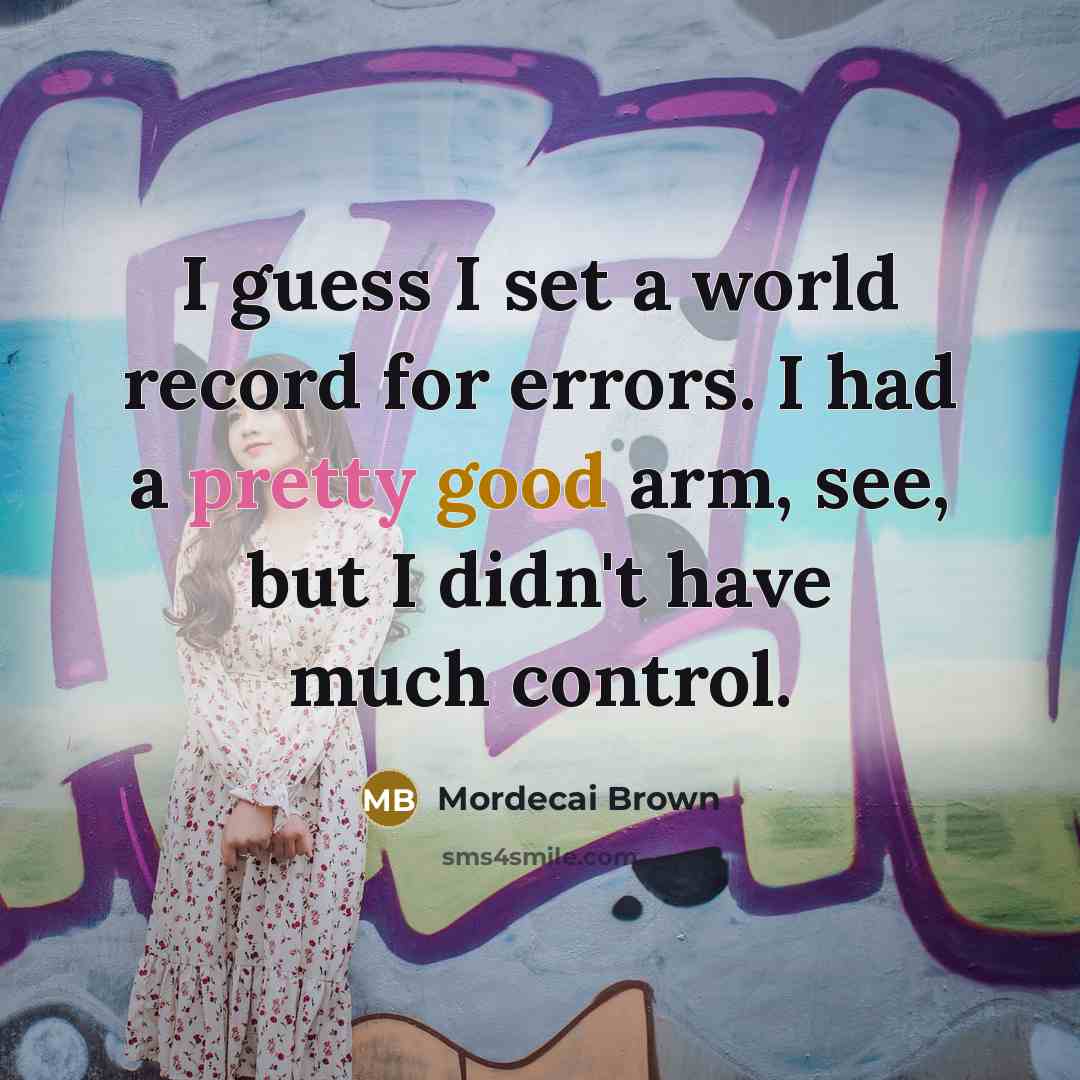 “I guess I set a world record for errors. I had a pretty good arm, see, but I didn't have much control.” quote by Mordecai Brown
