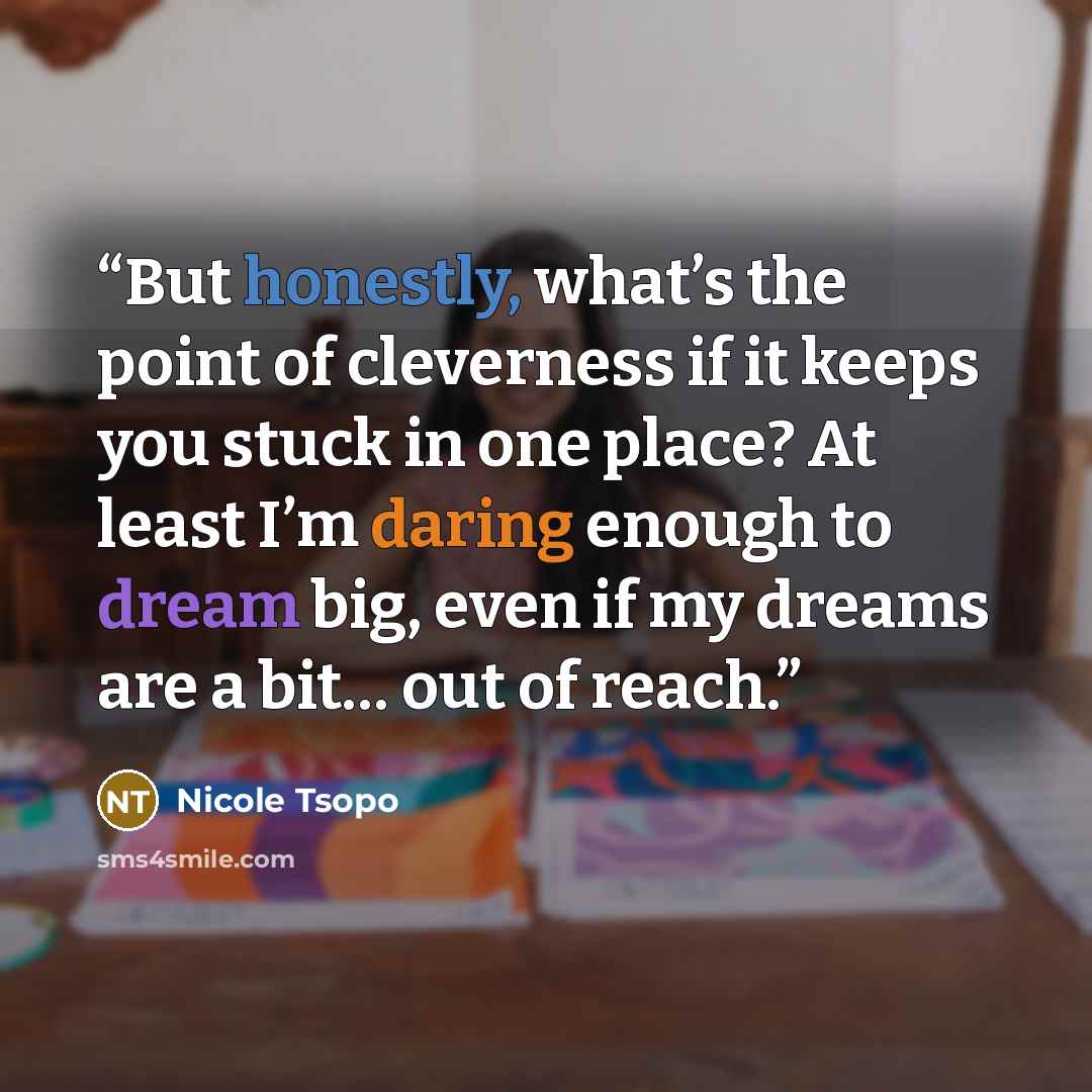 “But honestly, what’s the point of cleverness if it keeps you stuck in one place? At least I’m daring enough to dream big, even if my dreams are a bit… out of reach.” quote by Nicole Tsopo