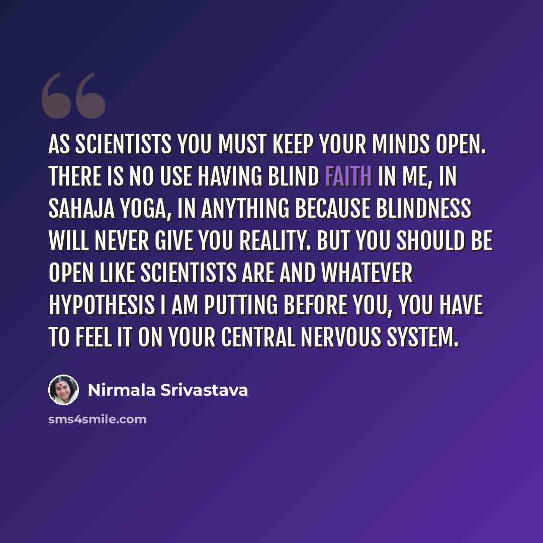 “As scientists you must keep your minds open. There is no use having blind faith in Me, in Sahaja Yoga, in anything because blindness will never give you reality. But you should be open like scientists are and whatever hypothesis I am putting before you, you have to feel it on your central nervous…” quote by Nirmala Srivastava