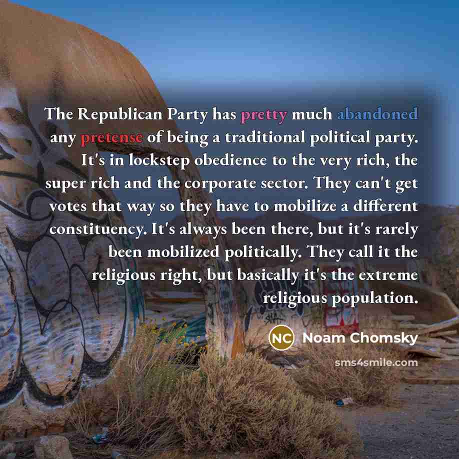“The Republican Party has pretty much abandoned any pretense of being a traditional political party. It's in lockstep obedience to the very rich, the super rich and the corporate sector. They can't get votes that way so they have to mobilize a different constituency. It's always been there, but…” quote by Noam Chomsky
