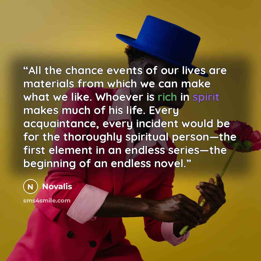 “All the chance events of our lives are materials from which we can make what we like. Whoever is rich in spirit makes much of his life. Every acquaintance, every incident would be for the thoroughly spiritual person—the first element in an endless series—the beginning of an endless novel.” quote by Novalis