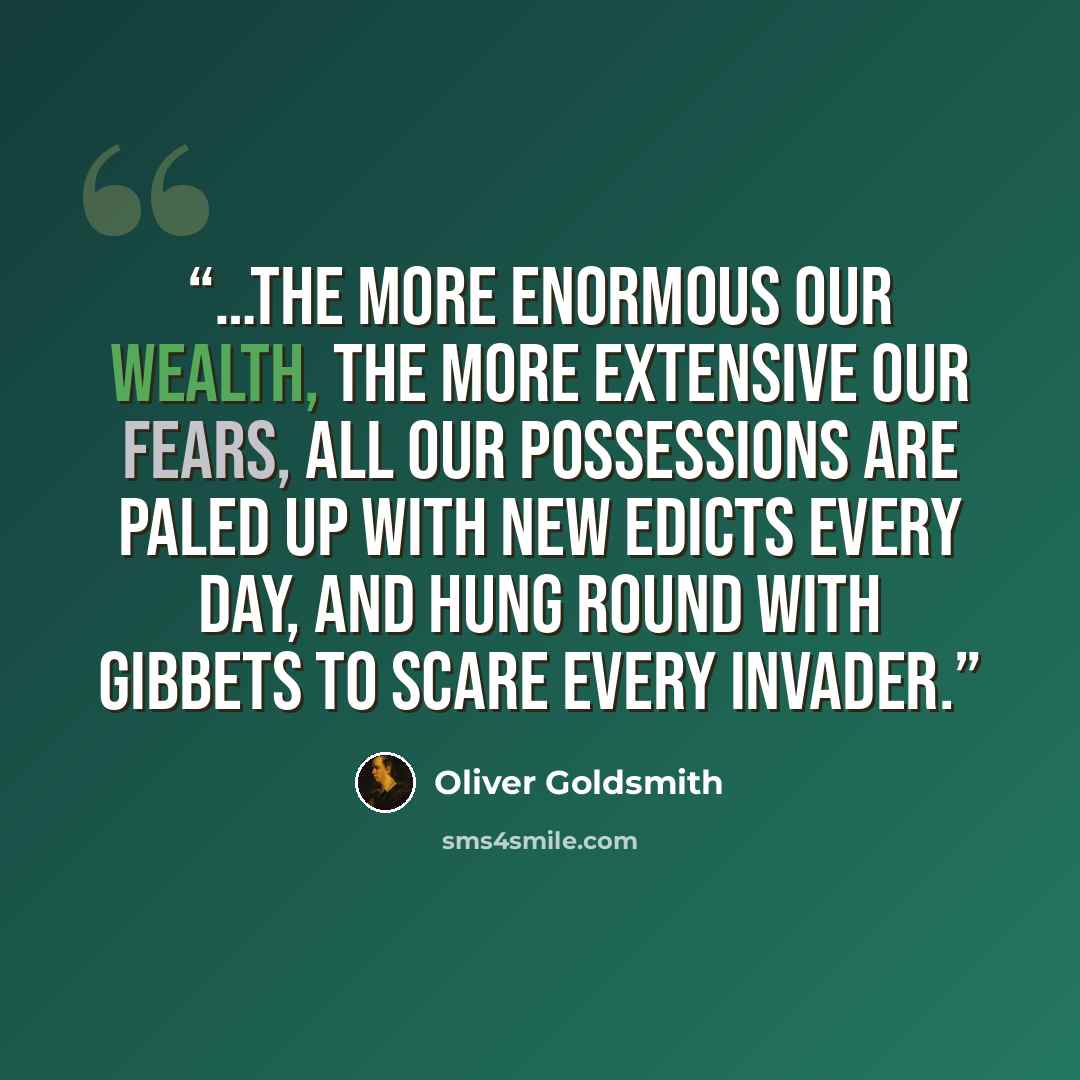 “…The more enormous our wealth, the more extensive our fears, all our possessions are paled up with new edicts every day, and hung round with gibbets to scare every invader.” quote by Oliver Goldsmith