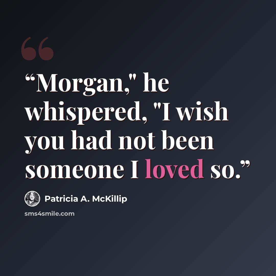 “Morgan," he whispered, "I wish you had not been someone I loved so.” quote by Patricia A. McKillip