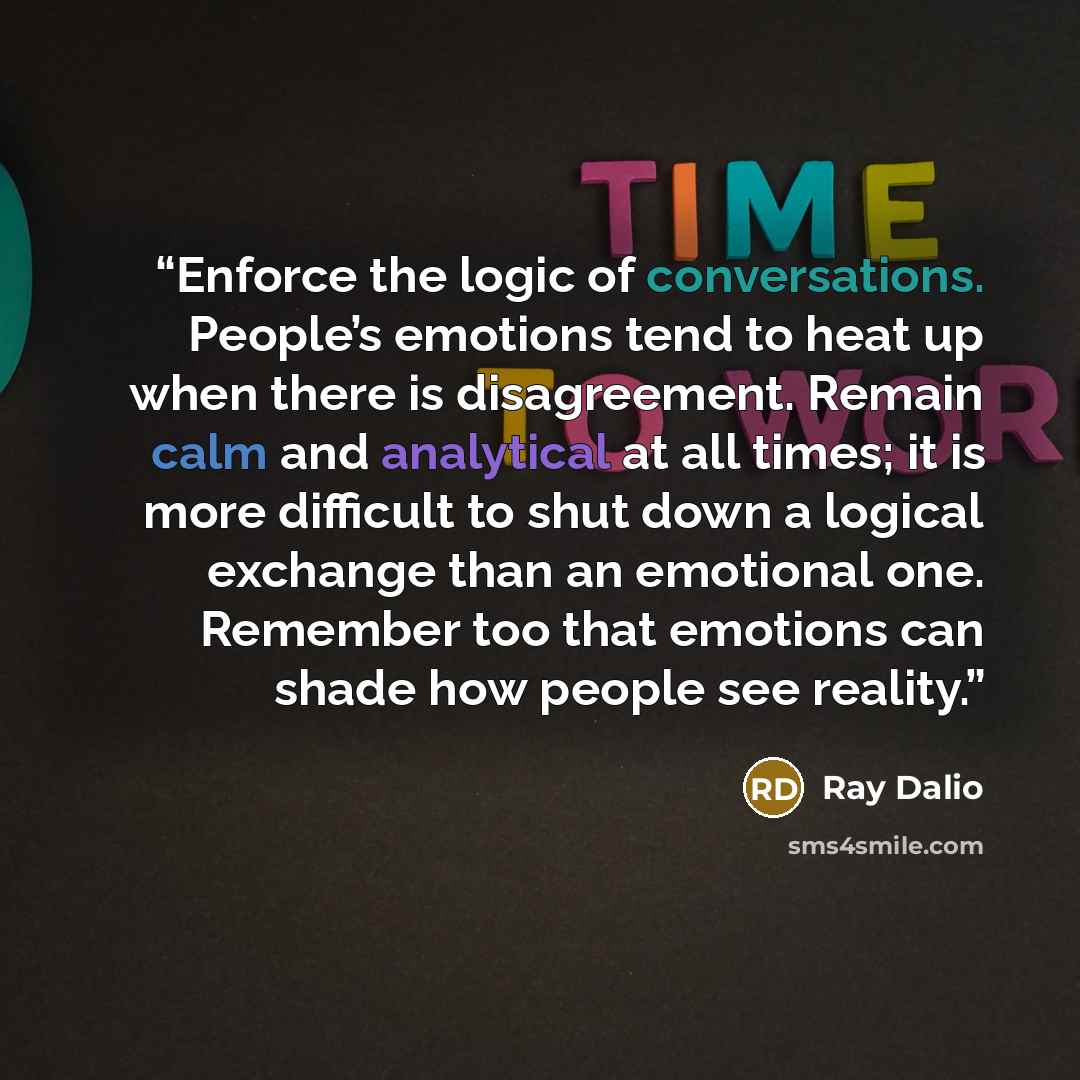 “Enforce the logic of conversations. People’s emotions tend to heat up when there is disagreement. Remain calm and analytical at all times; it is more difficult to shut down a logical exchange than an emotional one. Remember too that emotions can shade how people see reality.” quote by Ray Dalio