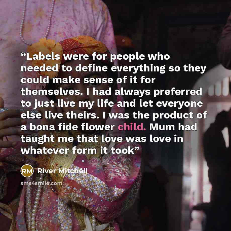 “Labels were for people who needed to define everything so they could make sense of it for themselves. I had always preferred to just live my life and let everyone else live theirs. I was the product of a bona fide flower child. Mum had taught me that love was love in whatever form it took” quote by River Mitchell