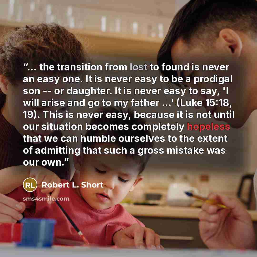 “... the transition from lost to found is never an easy one. It is never easy to be a prodigal son -- or daughter. It is never easy to say, 'I will arise and go to my father ...' (Luke 15:18, 19). This is never easy, because it is not until our situation becomes completely hopeless that we can…” quote by Robert L. Short