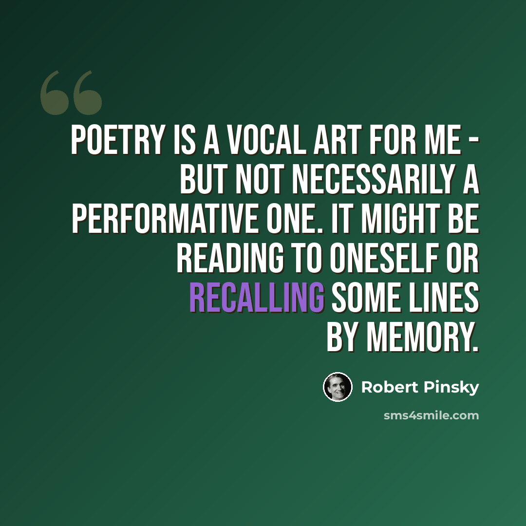 “Poetry is a vocal art for me - but not necessarily a performative one. It might be reading to oneself or recalling some lines by memory.” quote by Robert Pinsky