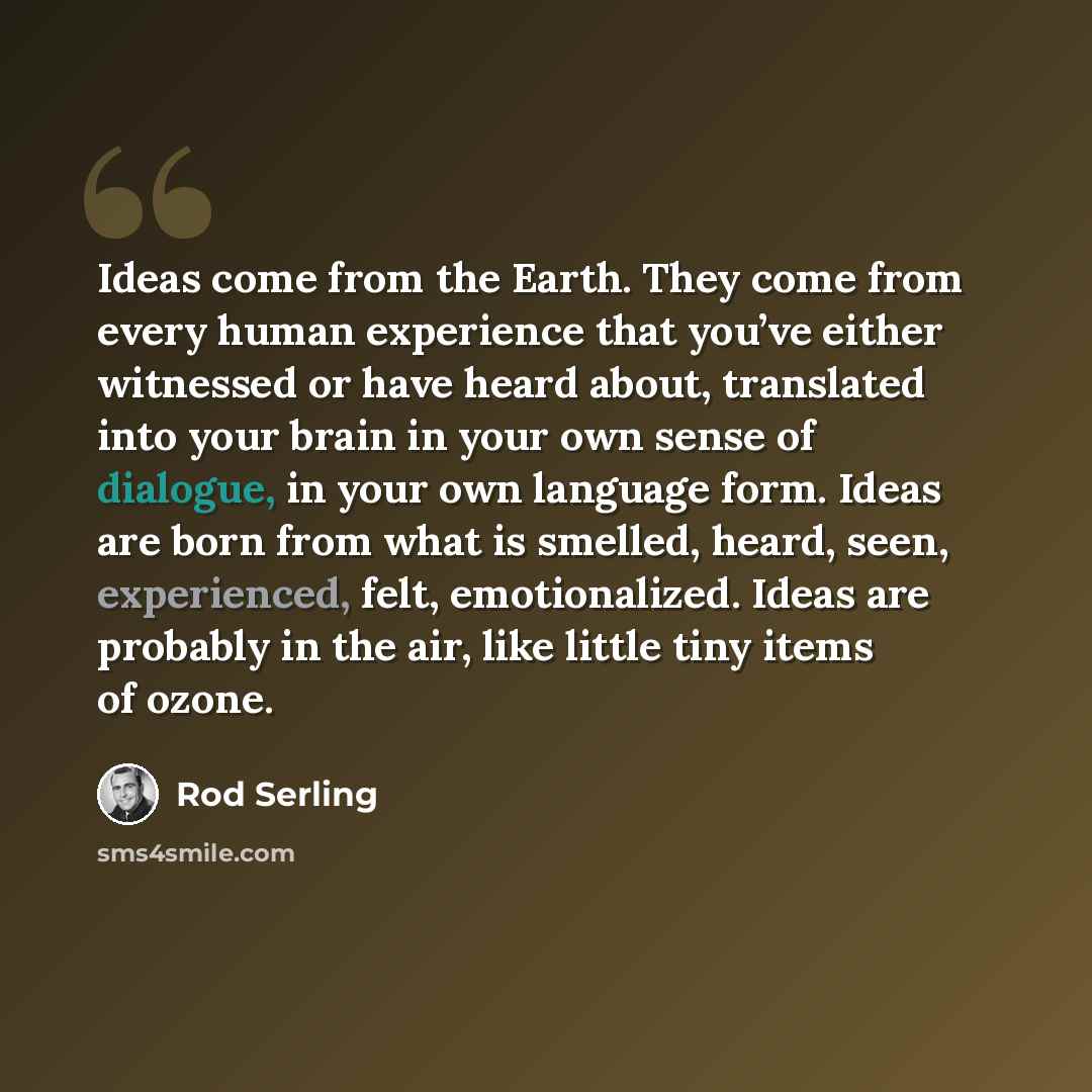 “Ideas come from the Earth. They come from every human experience that you’ve either witnessed or have heard about, translated into your brain in your own sense of dialogue, in your own language form. Ideas are born from what is smelled, heard, seen, experienced, felt, emotionalized. Ideas are…” quote by Rod Serling