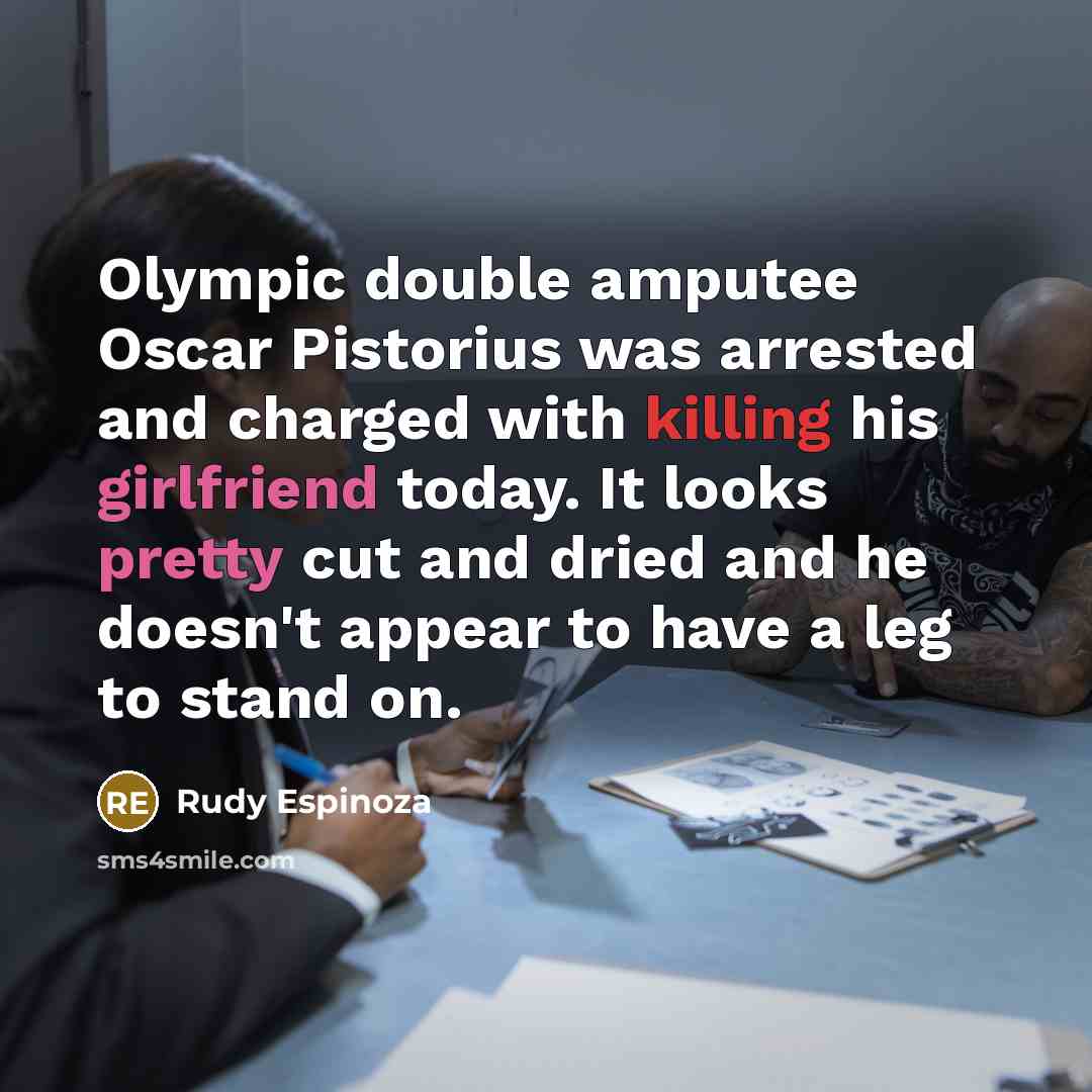 “Olympic double amputee Oscar Pistorius was arrested and charged with killing his girlfriend today. It looks pretty cut and dried and he doesn't appear to have a leg to stand on.” quote by Rudy Espinoza
