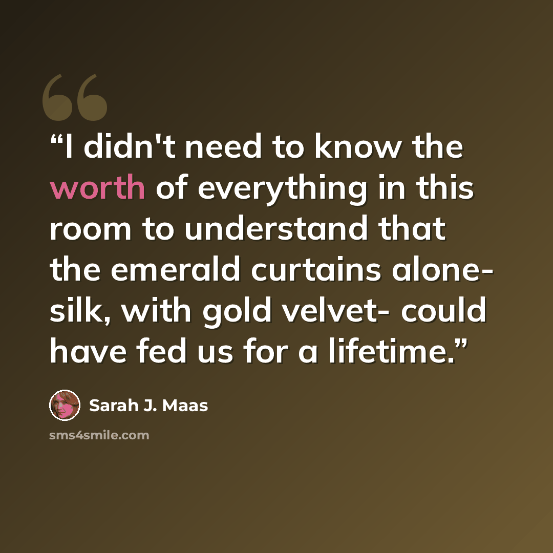 “I didn't need to know the worth of everything in this room to understand that the emerald curtains alone- silk, with gold velvet- could have fed us for a lifetime.” quote by Sarah J. Maas