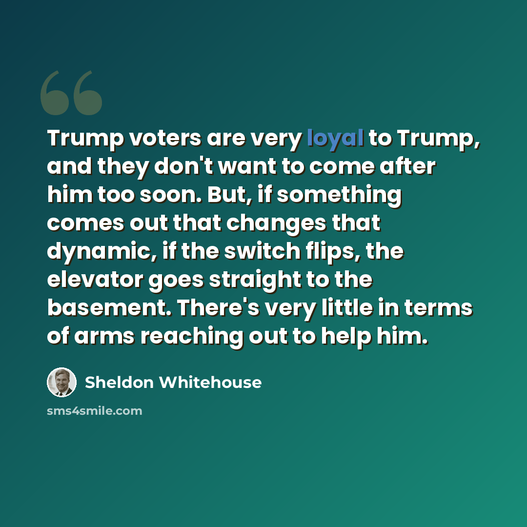“Trump voters are very loyal to Trump, and they don't want to come after him too soon. But, if something comes out that changes that dynamic, if the switch flips, the elevator goes straight to the basement. There's very little in terms of arms reaching out to help him.” quote by Sheldon Whitehouse