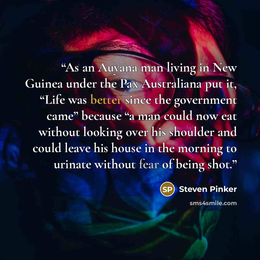 “As an Auyana man living in New Guinea under the Pax Australiana put it, “Life was better since the government came” because “a man could now eat without looking over his shoulder and could leave his house in the morning to urinate without fear of being shot.” quote by Steven Pinker