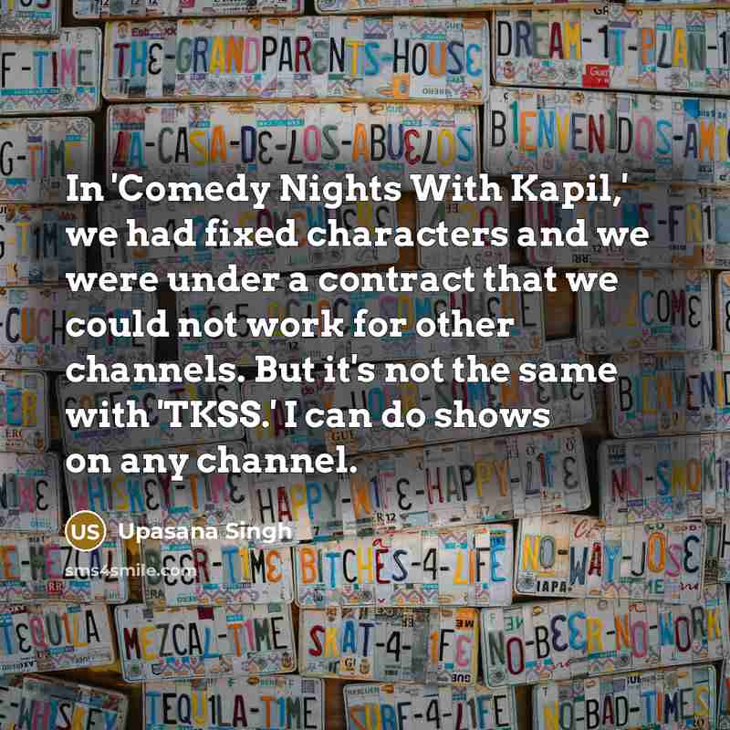 “In 'Comedy Nights With Kapil,' we had fixed characters and we were under a contract that we could not work for other channels. But it's not the same with 'TKSS.' I can do shows on any channel.” quote by Upasana Singh