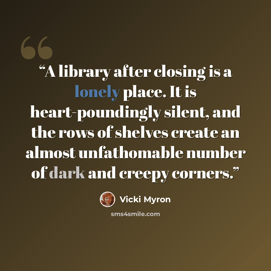 “A library after closing is a lonely place. It is heart-poundingly silent, and the rows of shelves create an almost unfathomable number of dark and creepy corners.” quote by Vicki Myron