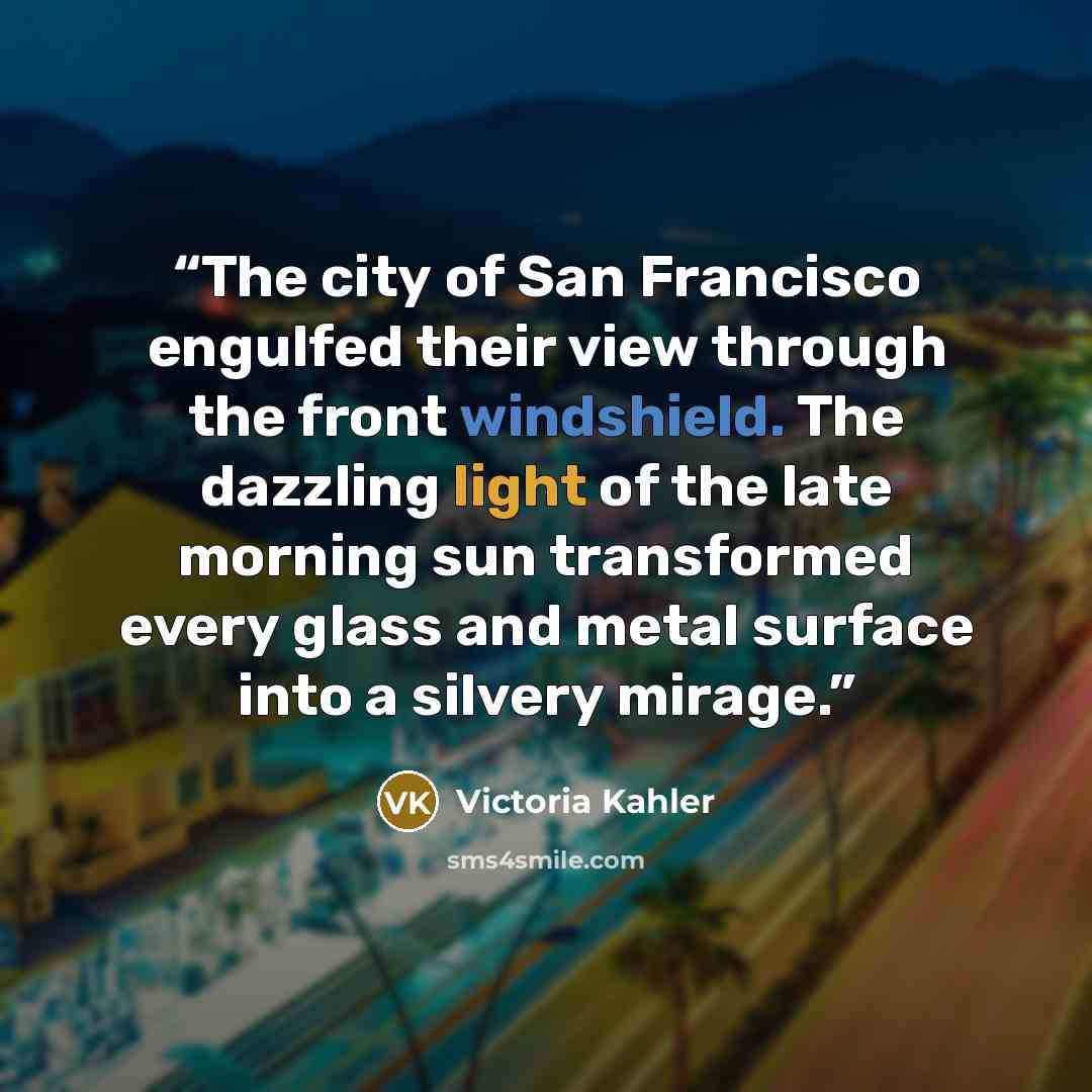 “The city of San Francisco engulfed their view through the front windshield. The dazzling light of the late morning sun transformed every glass and metal surface into a silvery mirage.” quote by Victoria Kahler