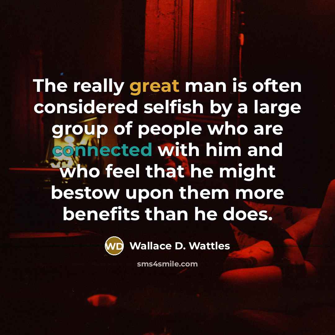 “The really great man is often considered selfish by a large group of people who are connected with him and who feel that he might bestow upon them more benefits than he does.” quote by Wallace D. Wattles