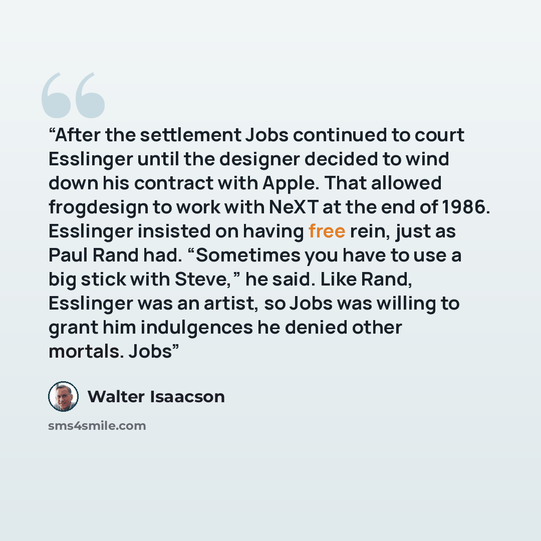 “After the settlement Jobs continued to court Esslinger until the designer decided to wind down his contract with Apple. That allowed frogdesign to work with NeXT at the end of 1986. Esslinger insisted on having free rein, just as Paul Rand had. “Sometimes you have to use a big stick with Steve,”…” quote by Walter Isaacson