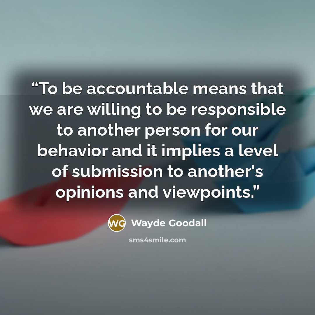“To be accountable means that we are willing to be responsible to another person for our behavior and it implies a level of submission to another's opinions and viewpoints.” quote by Wayde Goodall