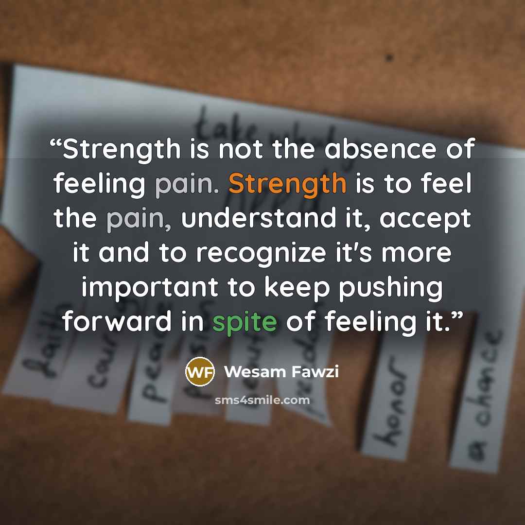 “Strength is not the absence of feeling pain. Strength is to feel the pain, understand it, accept it and to recognize it's more important to keep pushing forward in spite of feeling it.” quote by Wesam Fawzi