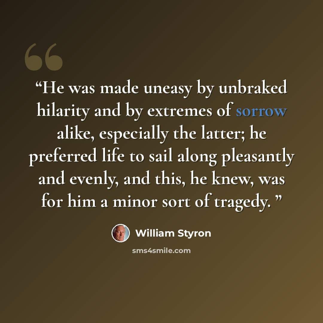 “He was made uneasy by unbraked hilarity and by extremes of sorrow alike, especially the latter; he preferred life to sail along pleasantly and evenly, and this, he knew, was for him a minor sort of tragedy.” quote by William Styron