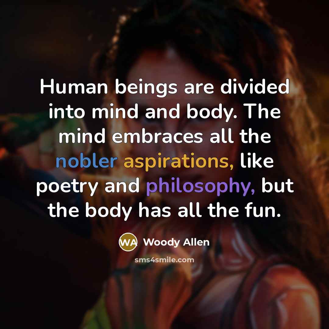 “Human beings are divided into mind and body. The mind embraces all the nobler aspirations, like poetry and philosophy, but the body has all the fun.” quote by Woody Allen
