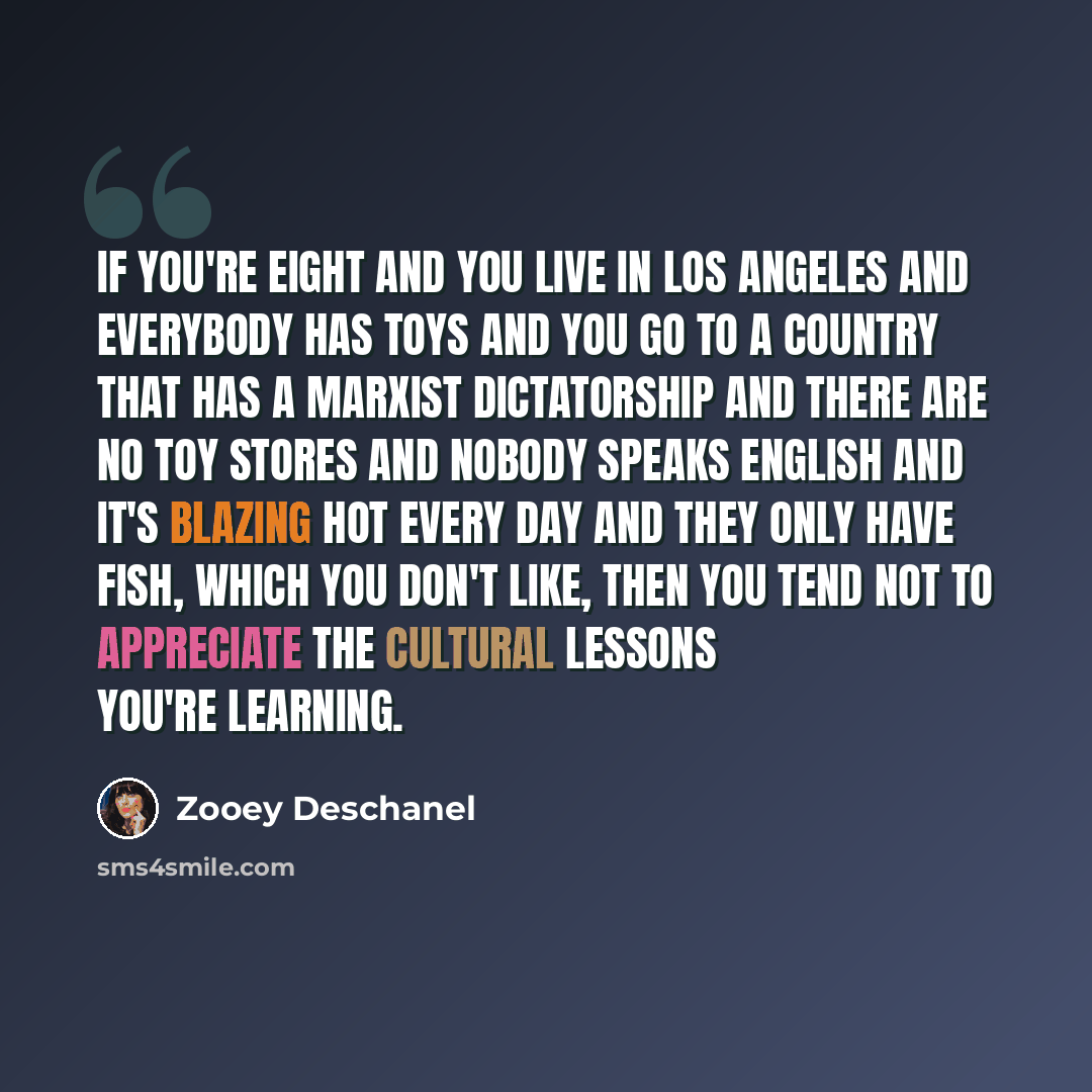 “If you're eight and you live in Los Angeles and everybody has toys and you go to a country that has a Marxist dictatorship and there are no toy stores and nobody speaks English and it's blazing hot every day and they only have fish, which you don't like, then you tend not to appreciate the…” quote by Zooey Deschanel